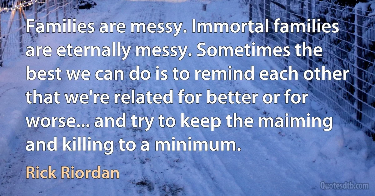 Families are messy. Immortal families are eternally messy. Sometimes the best we can do is to remind each other that we're related for better or for worse... and try to keep the maiming and killing to a minimum. (Rick Riordan)