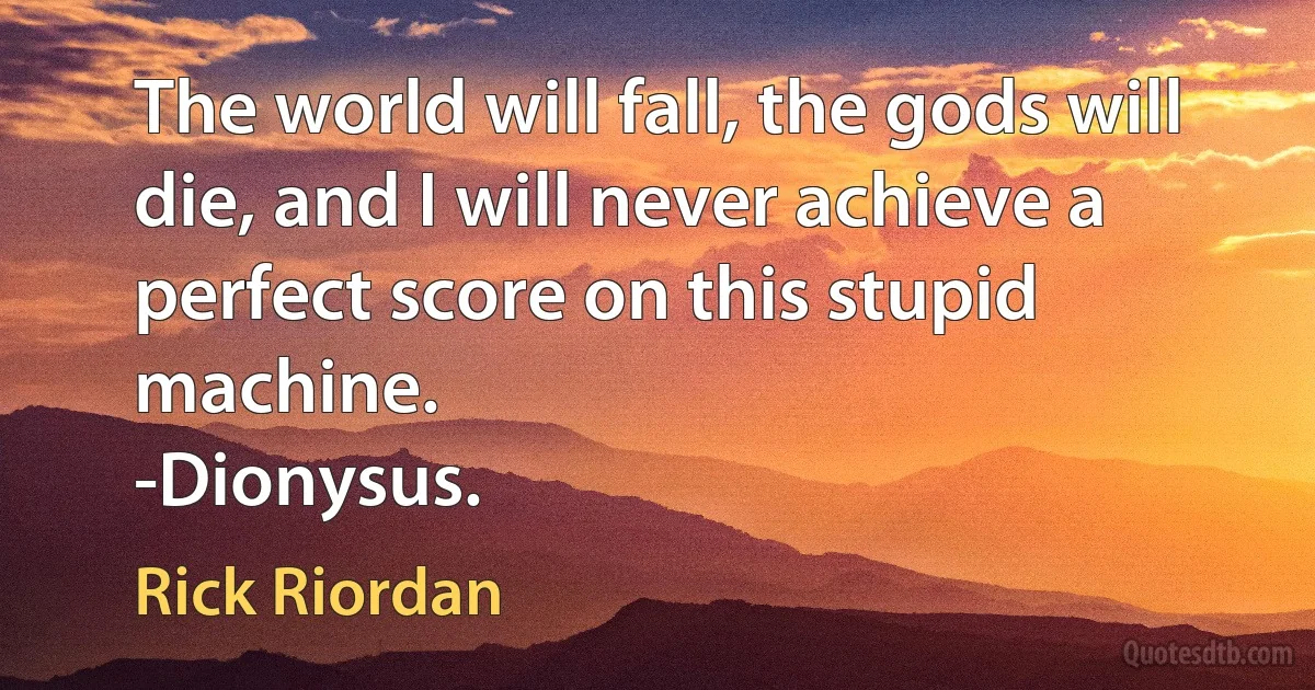 The world will fall, the gods will die, and I will never achieve a perfect score on this stupid machine.
-Dionysus. (Rick Riordan)