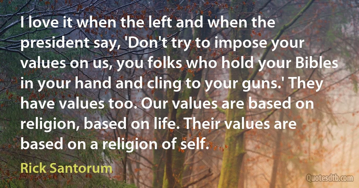 I love it when the left and when the president say, 'Don't try to impose your values on us, you folks who hold your Bibles in your hand and cling to your guns.' They have values too. Our values are based on religion, based on life. Their values are based on a religion of self. (Rick Santorum)