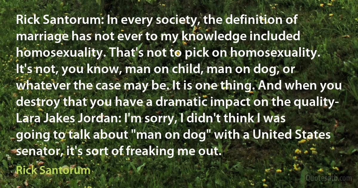 Rick Santorum: In every society, the definition of marriage has not ever to my knowledge included homosexuality. That's not to pick on homosexuality. It's not, you know, man on child, man on dog, or whatever the case may be. It is one thing. And when you destroy that you have a dramatic impact on the quality-
Lara Jakes Jordan: I'm sorry, I didn't think I was going to talk about "man on dog" with a United States senator, it's sort of freaking me out. (Rick Santorum)