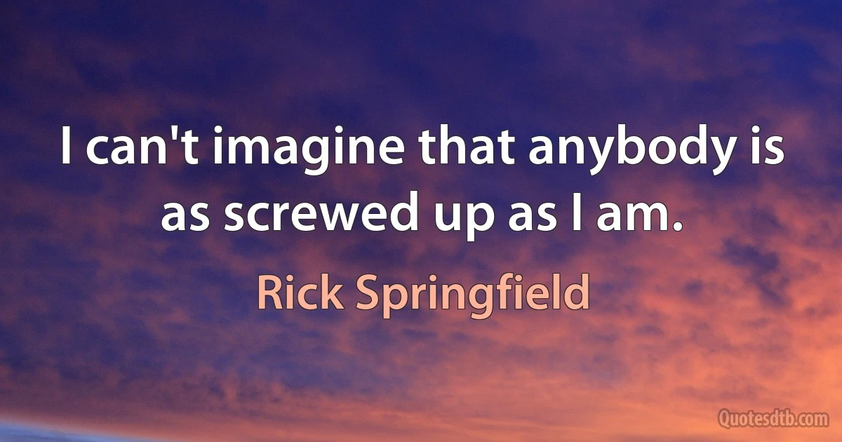 I can't imagine that anybody is as screwed up as I am. (Rick Springfield)