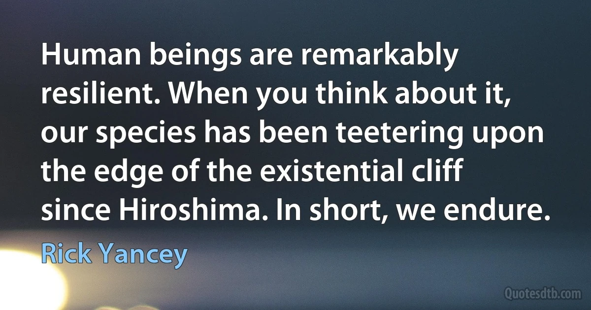 Human beings are remarkably resilient. When you think about it, our species has been teetering upon the edge of the existential cliff since Hiroshima. In short, we endure. (Rick Yancey)