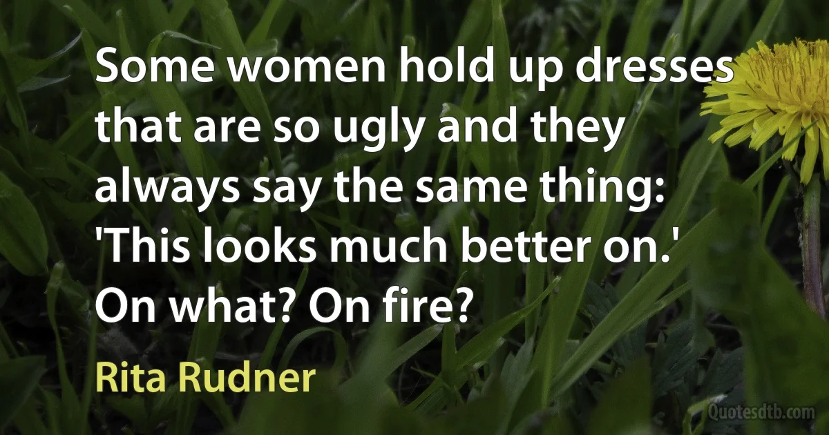 Some women hold up dresses that are so ugly and they always say the same thing: 'This looks much better on.' On what? On fire? (Rita Rudner)