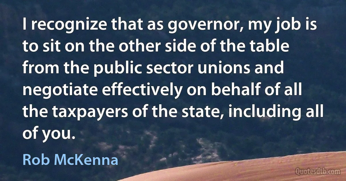 I recognize that as governor, my job is to sit on the other side of the table from the public sector unions and negotiate effectively on behalf of all the taxpayers of the state, including all of you. (Rob McKenna)