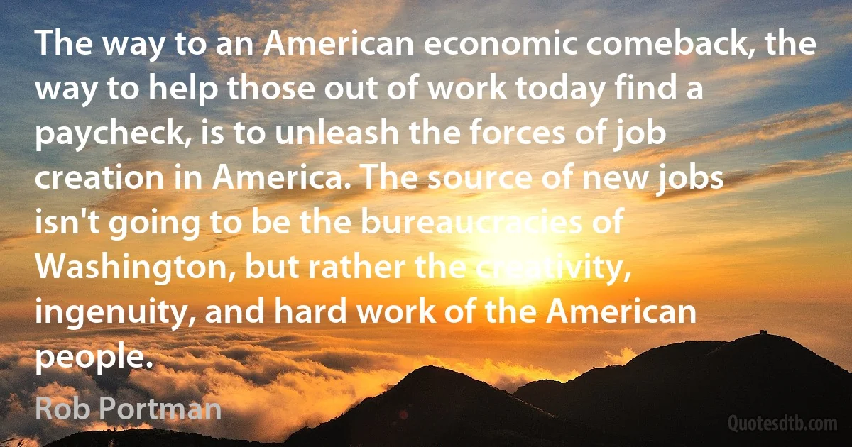 The way to an American economic comeback, the way to help those out of work today find a paycheck, is to unleash the forces of job creation in America. The source of new jobs isn't going to be the bureaucracies of Washington, but rather the creativity, ingenuity, and hard work of the American people. (Rob Portman)