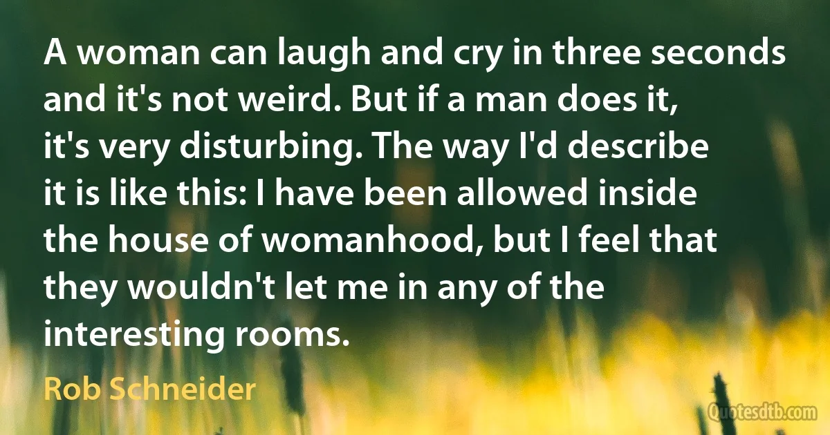 A woman can laugh and cry in three seconds and it's not weird. But if a man does it, it's very disturbing. The way I'd describe it is like this: I have been allowed inside the house of womanhood, but I feel that they wouldn't let me in any of the interesting rooms. (Rob Schneider)