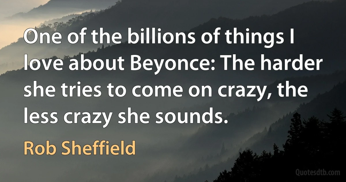 One of the billions of things I love about Beyonce: The harder she tries to come on crazy, the less crazy she sounds. (Rob Sheffield)