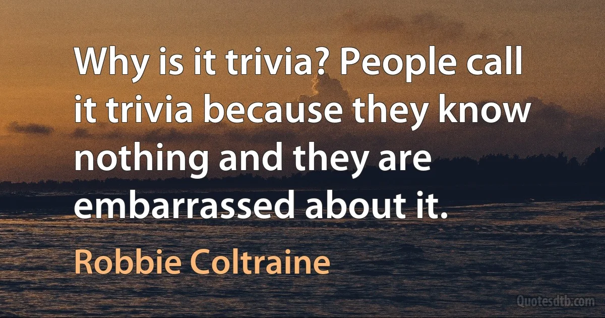 Why is it trivia? People call it trivia because they know nothing and they are embarrassed about it. (Robbie Coltraine)