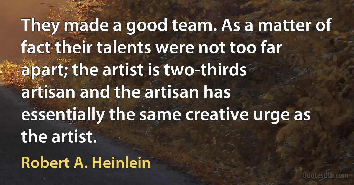 They made a good team. As a matter of fact their talents were not too far apart; the artist is two-thirds artisan and the artisan has essentially the same creative urge as the artist. (Robert A. Heinlein)