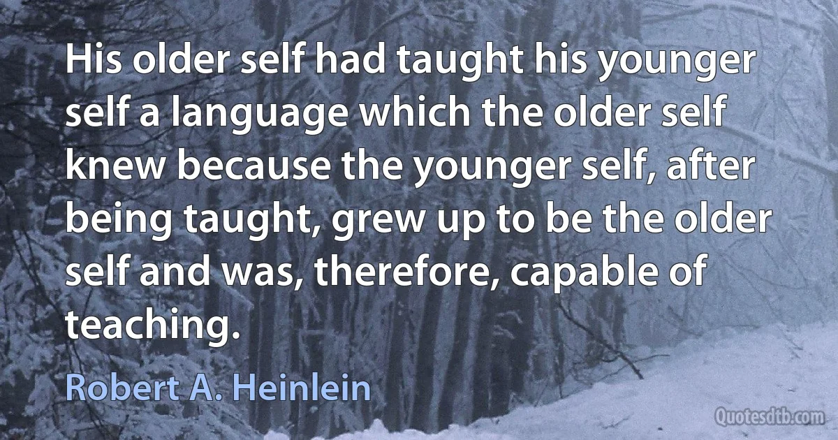 His older self had taught his younger self a language which the older self knew because the younger self, after being taught, grew up to be the older self and was, therefore, capable of teaching. (Robert A. Heinlein)