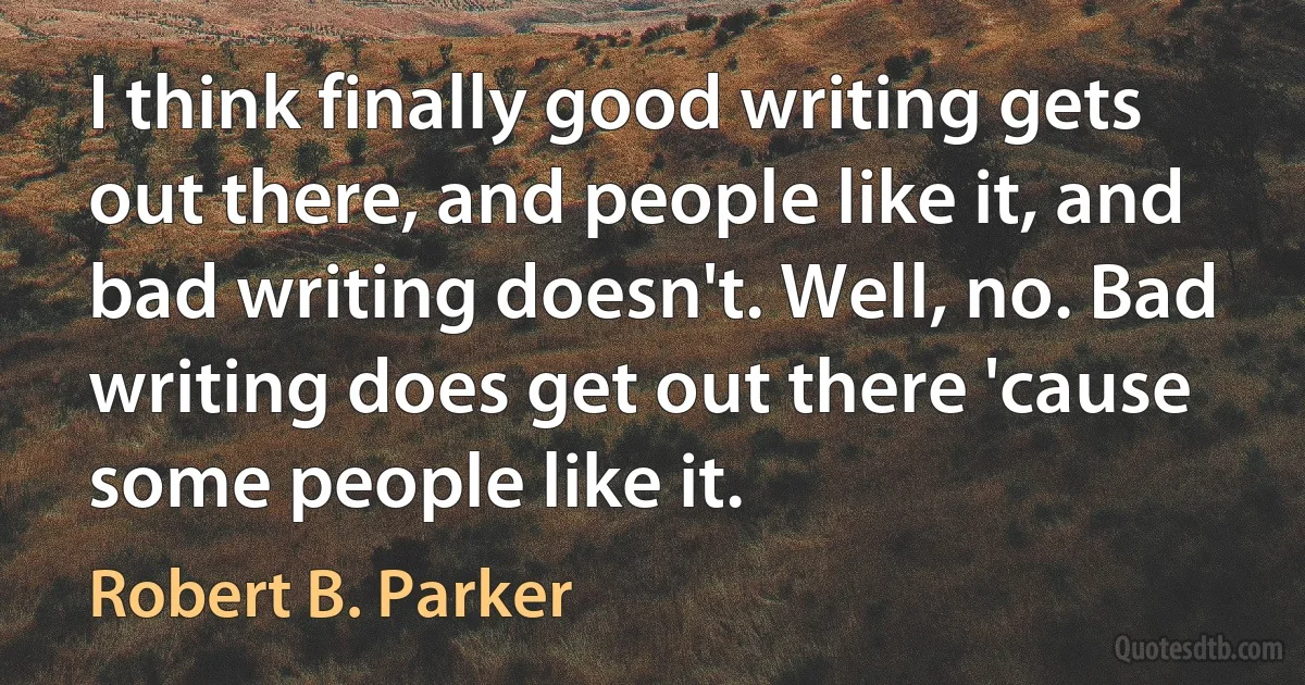 I think finally good writing gets out there, and people like it, and bad writing doesn't. Well, no. Bad writing does get out there 'cause some people like it. (Robert B. Parker)