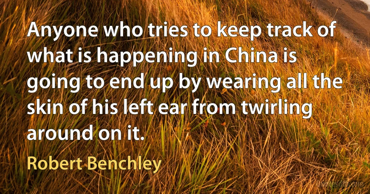 Anyone who tries to keep track of what is happening in China is going to end up by wearing all the skin of his left ear from twirling around on it. (Robert Benchley)