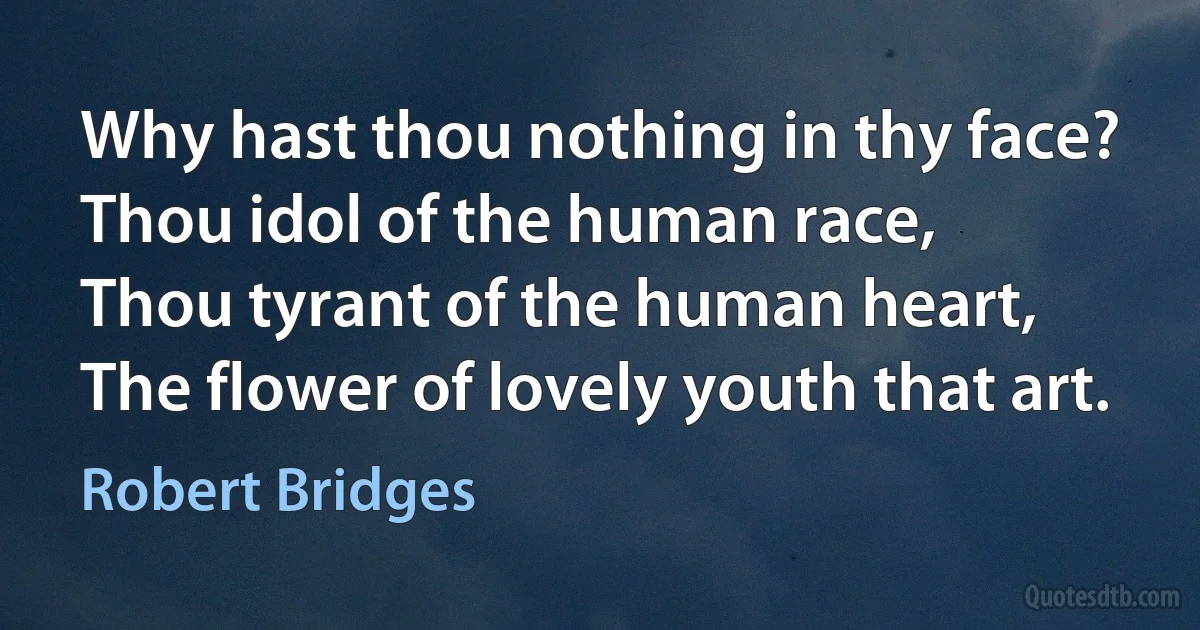 Why hast thou nothing in thy face?
Thou idol of the human race,
Thou tyrant of the human heart,
The flower of lovely youth that art. (Robert Bridges)