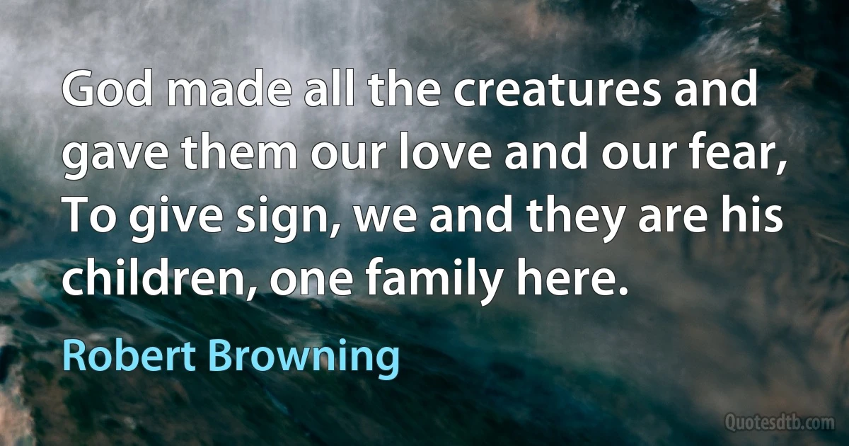 God made all the creatures and gave them our love and our fear,
To give sign, we and they are his children, one family here. (Robert Browning)