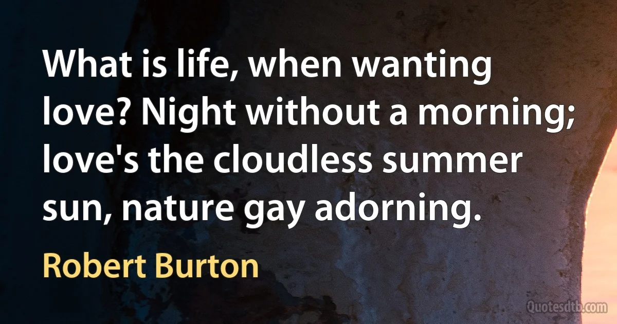 What is life, when wanting love? Night without a morning; love's the cloudless summer sun, nature gay adorning. (Robert Burton)