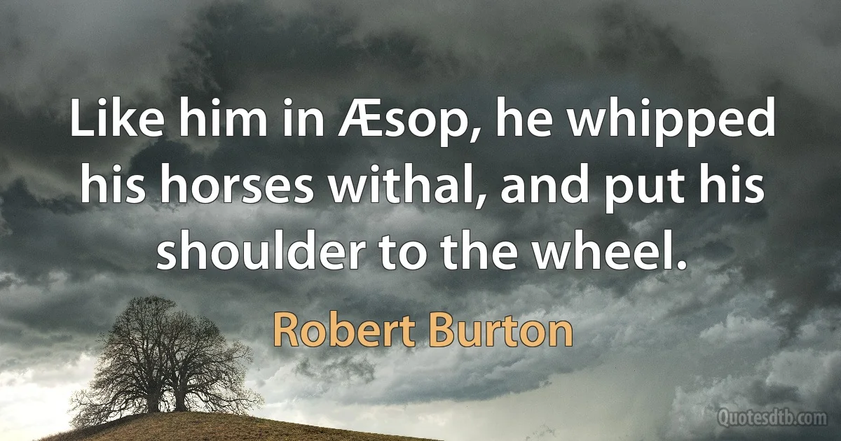 Like him in Æsop, he whipped his horses withal, and put his shoulder to the wheel. (Robert Burton)