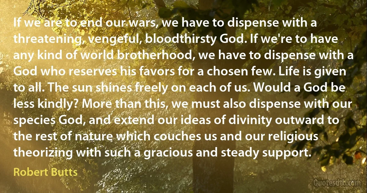 If we are to end our wars, we have to dispense with a threatening, vengeful, bloodthirsty God. If we're to have any kind of world brotherhood, we have to dispense with a God who reserves his favors for a chosen few. Life is given to all. The sun shines freely on each of us. Would a God be less kindly? More than this, we must also dispense with our species God, and extend our ideas of divinity outward to the rest of nature which couches us and our religious theorizing with such a gracious and steady support. (Robert Butts)