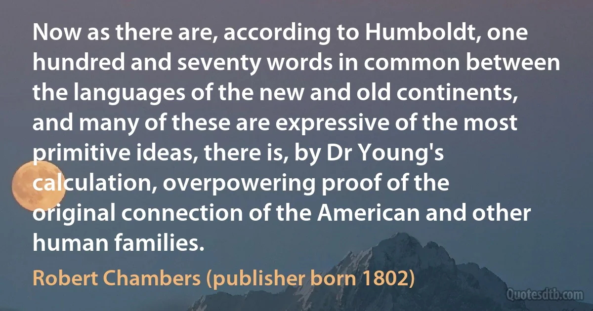 Now as there are, according to Humboldt, one hundred and seventy words in common between the languages of the new and old continents, and many of these are expressive of the most primitive ideas, there is, by Dr Young's calculation, overpowering proof of the original connection of the American and other human families. (Robert Chambers (publisher born 1802))