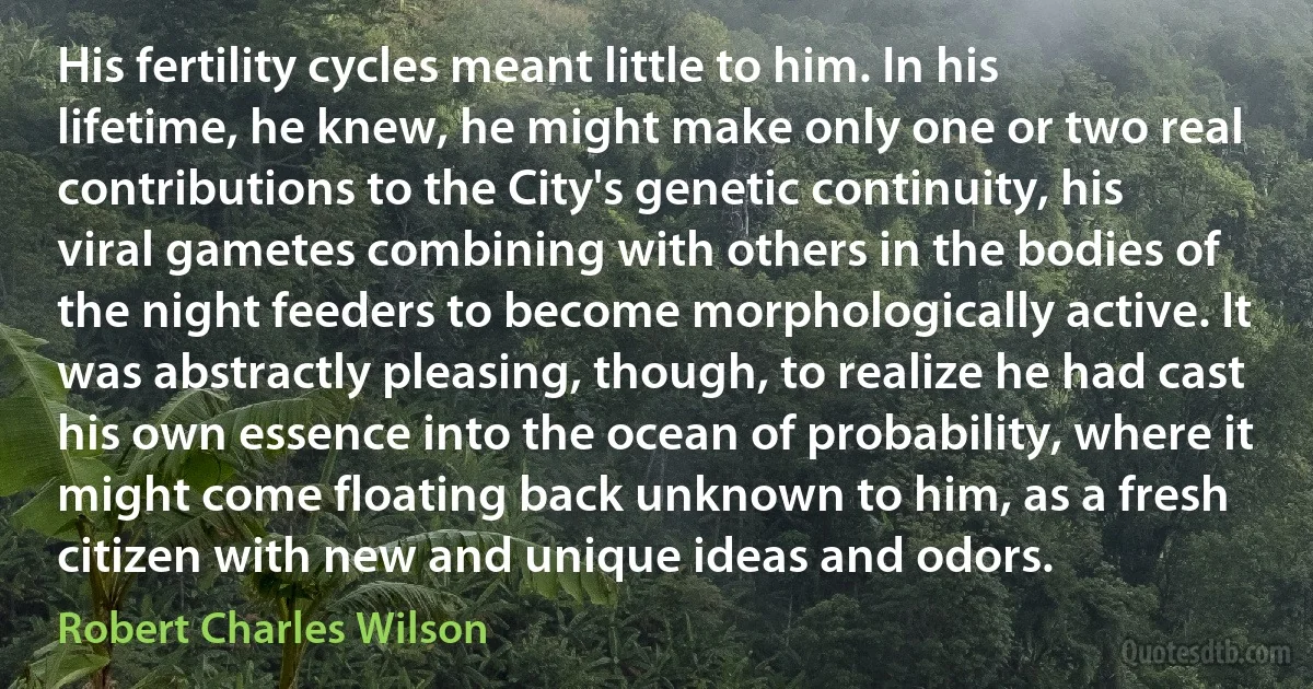 His fertility cycles meant little to him. In his lifetime, he knew, he might make only one or two real contributions to the City's genetic continuity, his viral gametes combining with others in the bodies of the night feeders to become morphologically active. It was abstractly pleasing, though, to realize he had cast his own essence into the ocean of probability, where it might come floating back unknown to him, as a fresh citizen with new and unique ideas and odors. (Robert Charles Wilson)