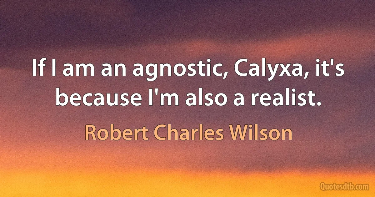 If I am an agnostic, Calyxa, it's because I'm also a realist. (Robert Charles Wilson)