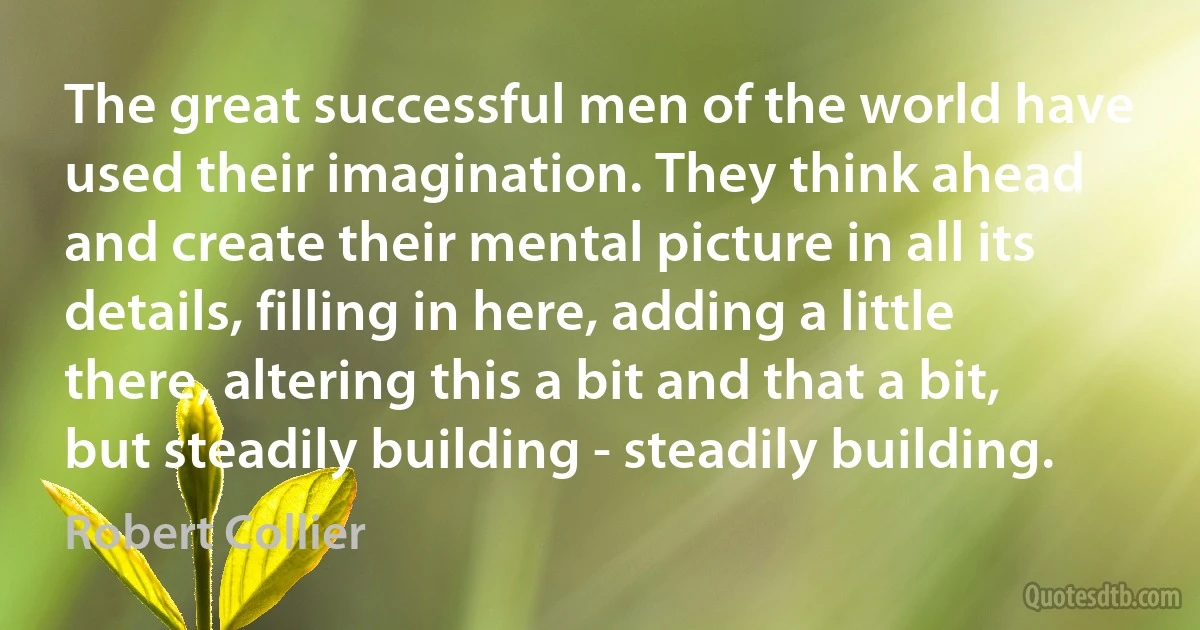 The great successful men of the world have used their imagination. They think ahead and create their mental picture in all its details, filling in here, adding a little there, altering this a bit and that a bit, but steadily building - steadily building. (Robert Collier)