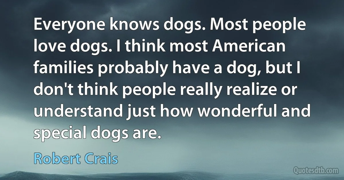 Everyone knows dogs. Most people love dogs. I think most American families probably have a dog, but I don't think people really realize or understand just how wonderful and special dogs are. (Robert Crais)