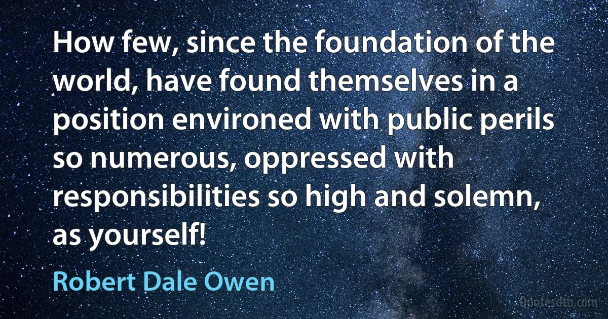 How few, since the foundation of the world, have found themselves in a position environed with public perils so numerous, oppressed with responsibilities so high and solemn, as yourself! (Robert Dale Owen)