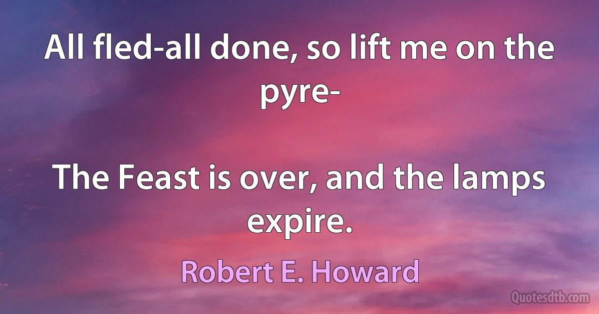 All fled-all done, so lift me on the pyre-

The Feast is over, and the lamps expire. (Robert E. Howard)