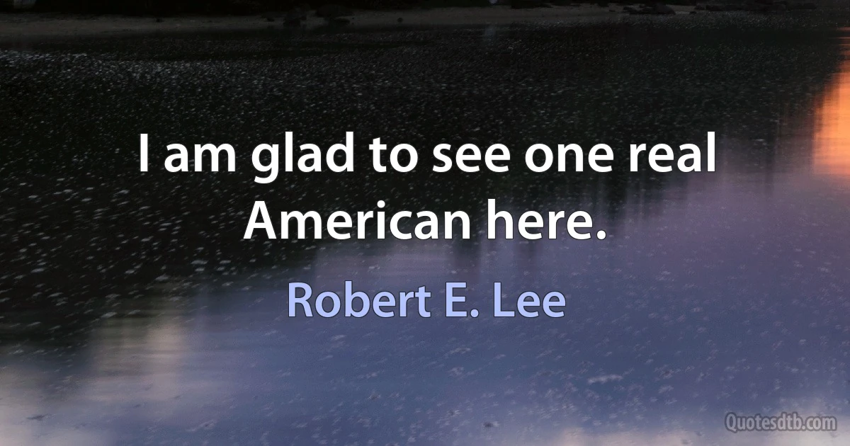 I am glad to see one real American here. (Robert E. Lee)