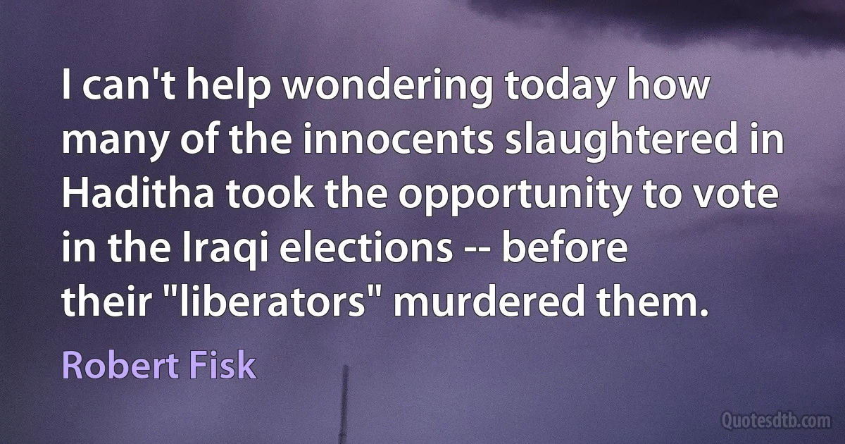 I can't help wondering today how many of the innocents slaughtered in Haditha took the opportunity to vote in the Iraqi elections -- before their "liberators" murdered them. (Robert Fisk)