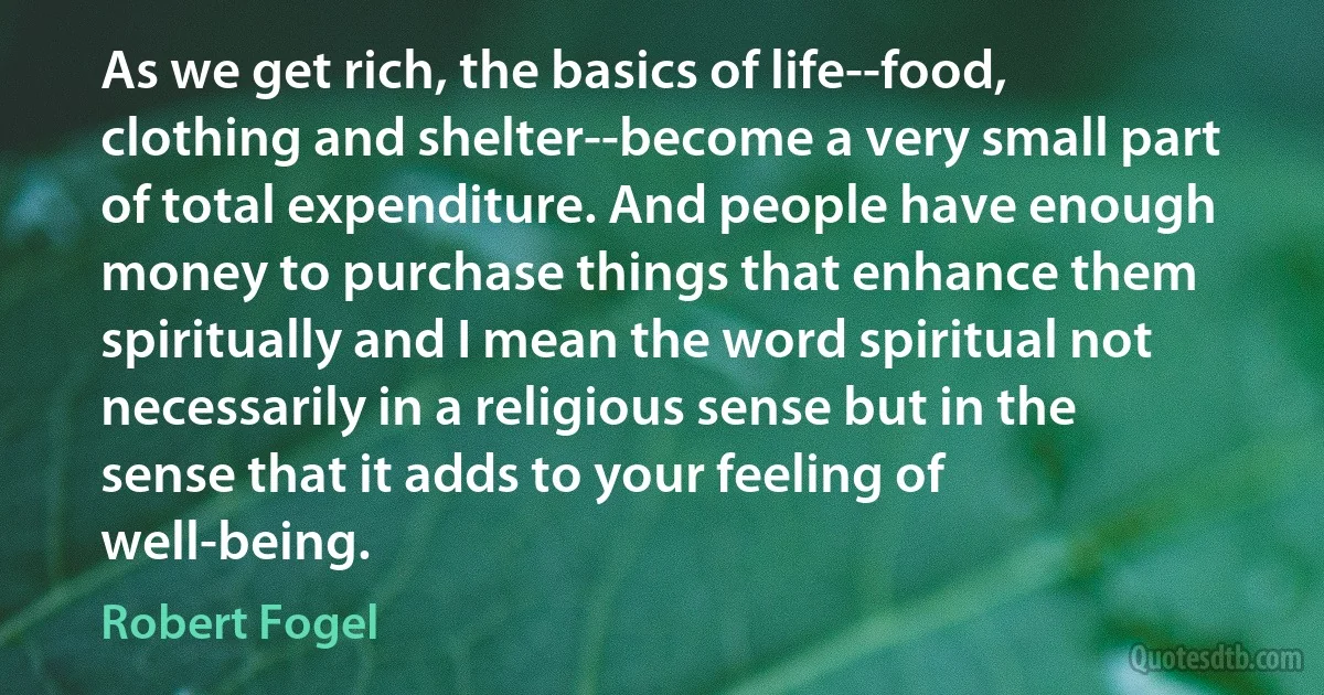 As we get rich, the basics of life--food, clothing and shelter--become a very small part of total expenditure. And people have enough money to purchase things that enhance them spiritually and I mean the word spiritual not necessarily in a religious sense but in the sense that it adds to your feeling of well-being. (Robert Fogel)