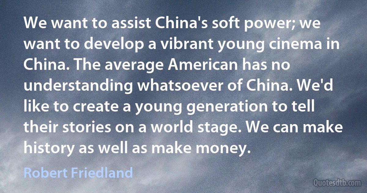 We want to assist China's soft power; we want to develop a vibrant young cinema in China. The average American has no understanding whatsoever of China. We'd like to create a young generation to tell their stories on a world stage. We can make history as well as make money. (Robert Friedland)