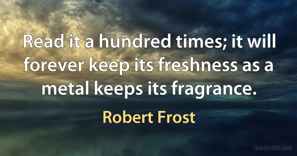 Read it a hundred times; it will forever keep its freshness as a metal keeps its fragrance. (Robert Frost)