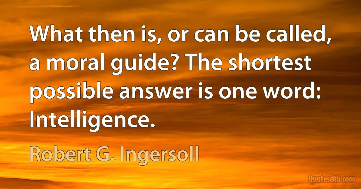 What then is, or can be called, a moral guide? The shortest possible answer is one word: Intelligence. (Robert G. Ingersoll)