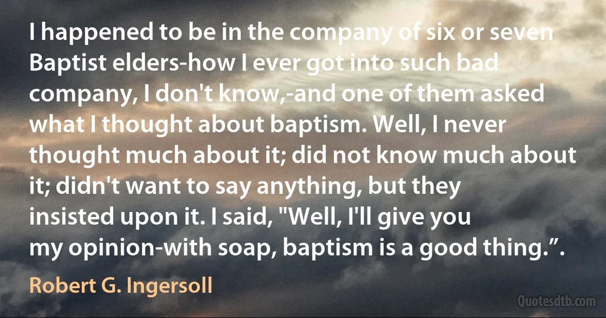 I happened to be in the company of six or seven Baptist elders-how I ever got into such bad company, I don't know,-and one of them asked what I thought about baptism. Well, I never thought much about it; did not know much about it; didn't want to say anything, but they insisted upon it. I said, "Well, I'll give you my opinion-with soap, baptism is a good thing.”. (Robert G. Ingersoll)