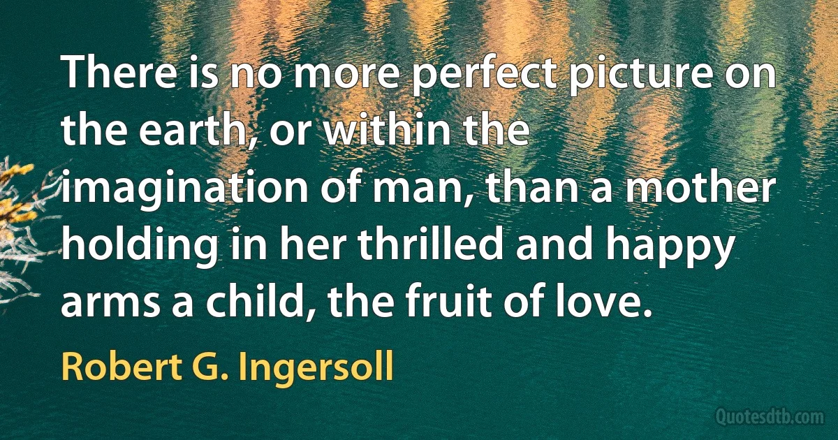 There is no more perfect picture on the earth, or within the imagination of man, than a mother holding in her thrilled and happy arms a child, the fruit of love. (Robert G. Ingersoll)