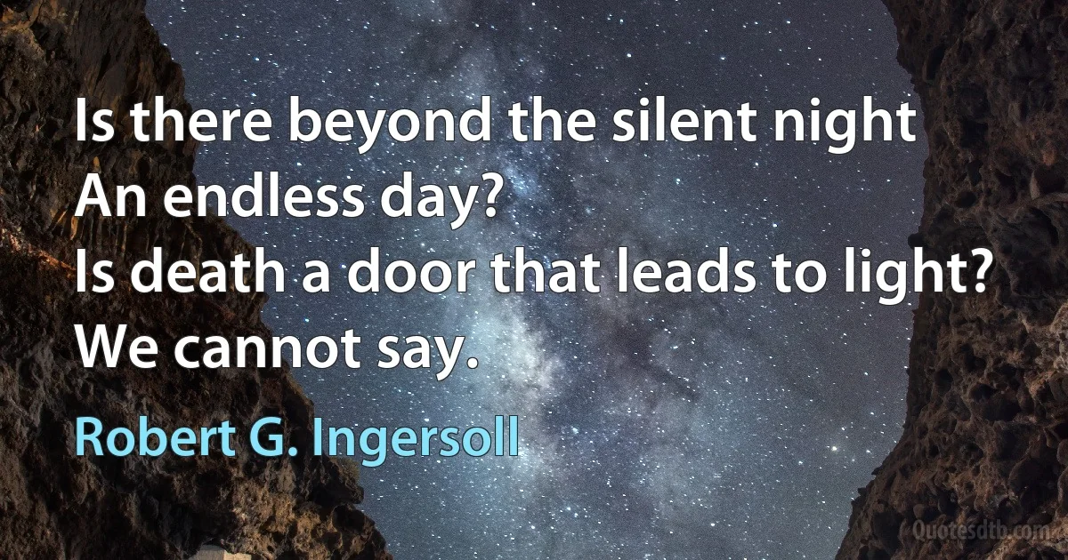 Is there beyond the silent night
An endless day?
Is death a door that leads to light?
We cannot say. (Robert G. Ingersoll)