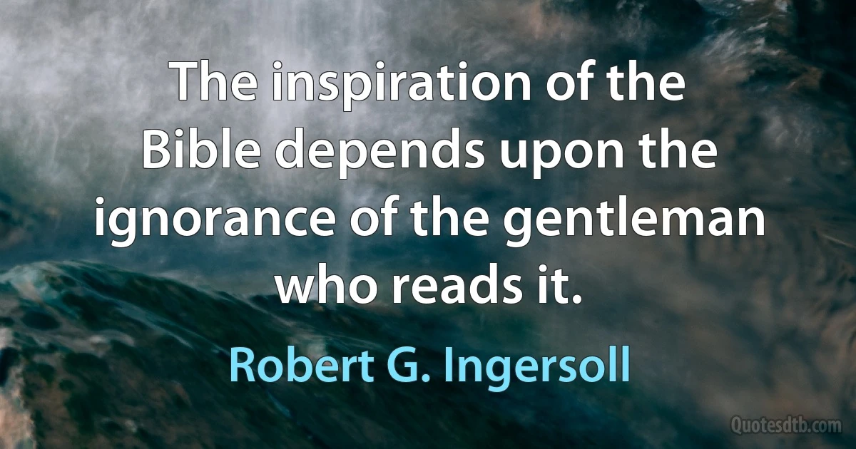 The inspiration of the Bible depends upon the ignorance of the gentleman who reads it. (Robert G. Ingersoll)