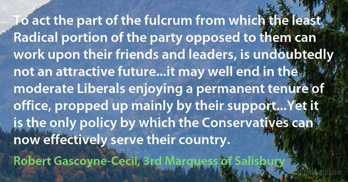 To act the part of the fulcrum from which the least Radical portion of the party opposed to them can work upon their friends and leaders, is undoubtedly not an attractive future...it may well end in the moderate Liberals enjoying a permanent tenure of office, propped up mainly by their support...Yet it is the only policy by which the Conservatives can now effectively serve their country. (Robert Gascoyne-Cecil, 3rd Marquess of Salisbury)