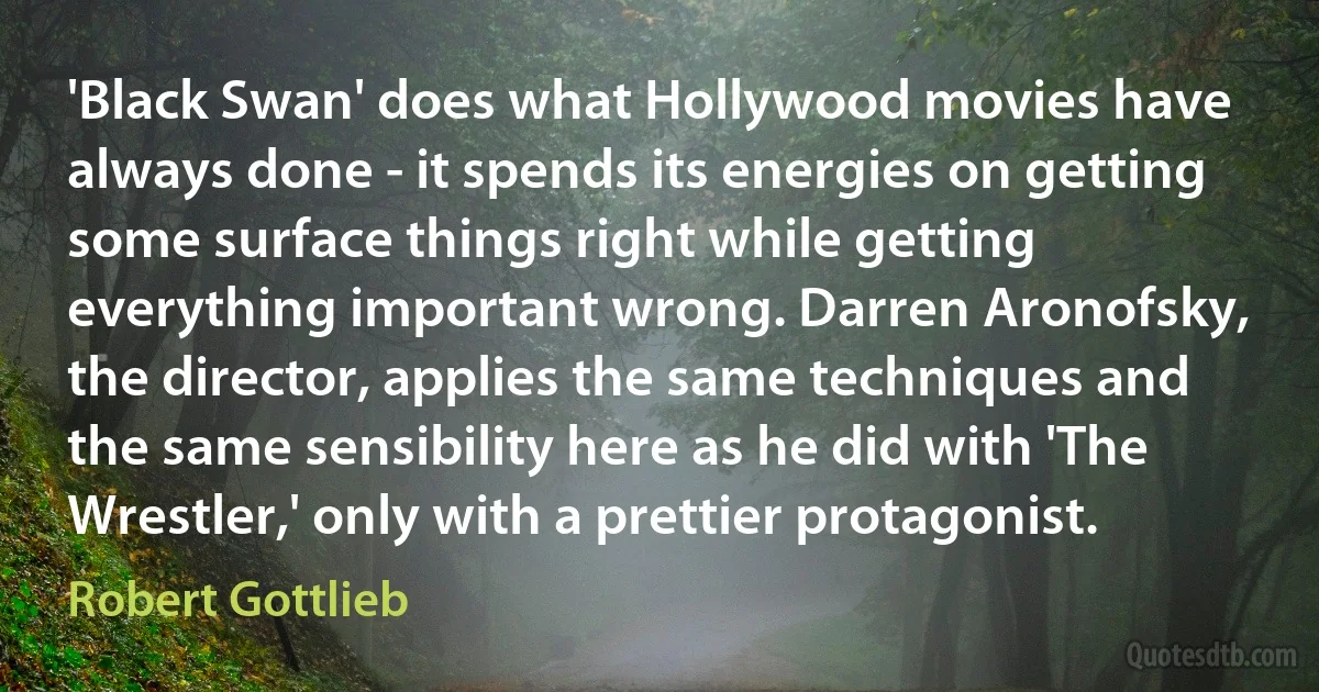 'Black Swan' does what Hollywood movies have always done - it spends its energies on getting some surface things right while getting everything important wrong. Darren Aronofsky, the director, applies the same techniques and the same sensibility here as he did with 'The Wrestler,' only with a prettier protagonist. (Robert Gottlieb)