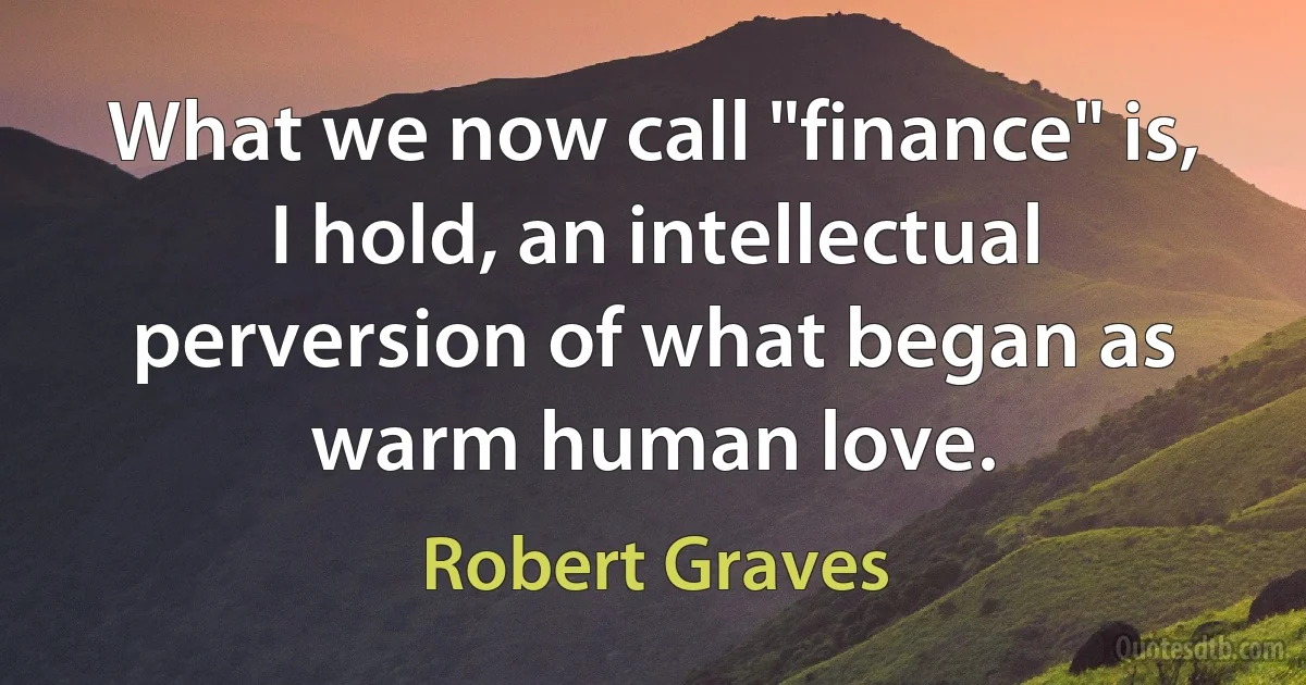 What we now call "finance" is, I hold, an intellectual perversion of what began as warm human love. (Robert Graves)