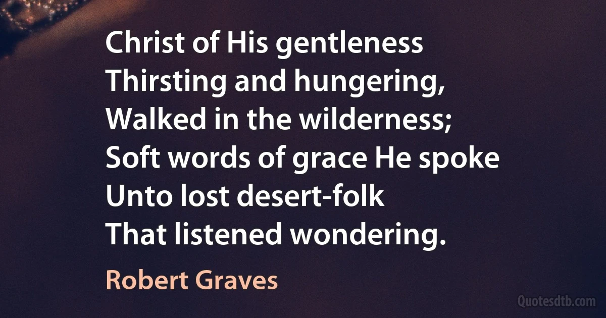 Christ of His gentleness
Thirsting and hungering,
Walked in the wilderness;
Soft words of grace He spoke
Unto lost desert-folk
That listened wondering. (Robert Graves)