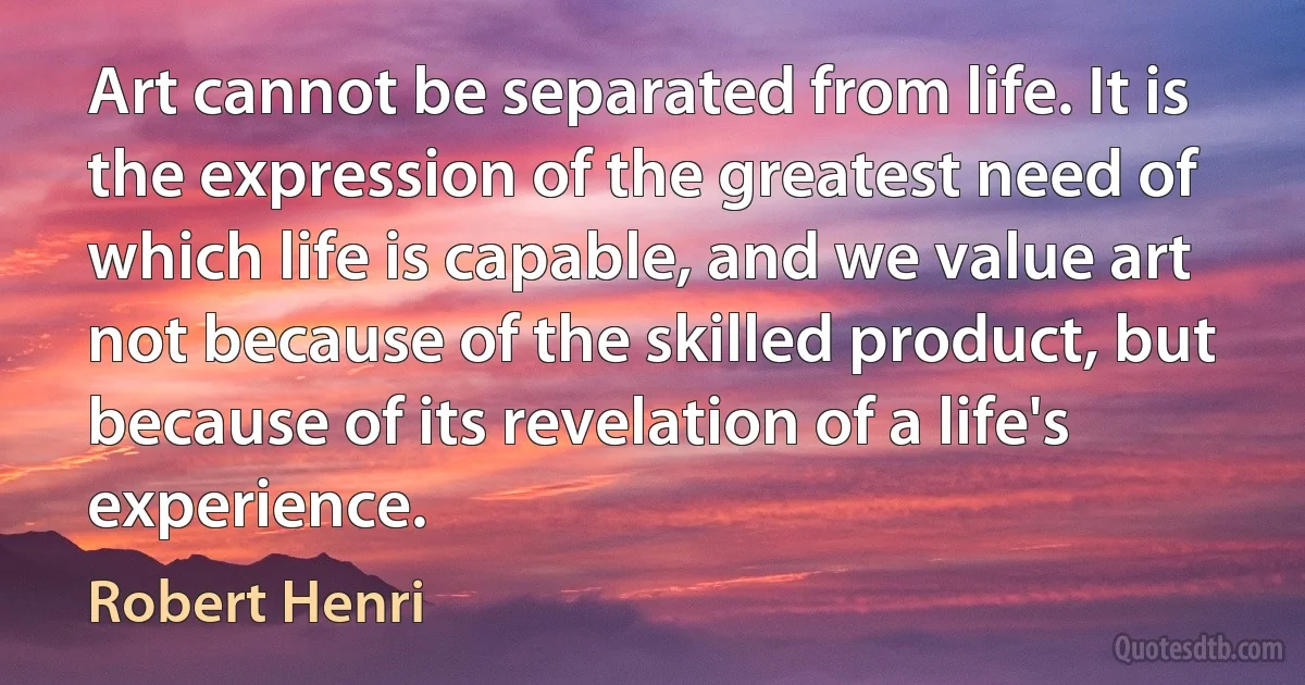 Art cannot be separated from life. It is the expression of the greatest need of which life is capable, and we value art not because of the skilled product, but because of its revelation of a life's experience. (Robert Henri)