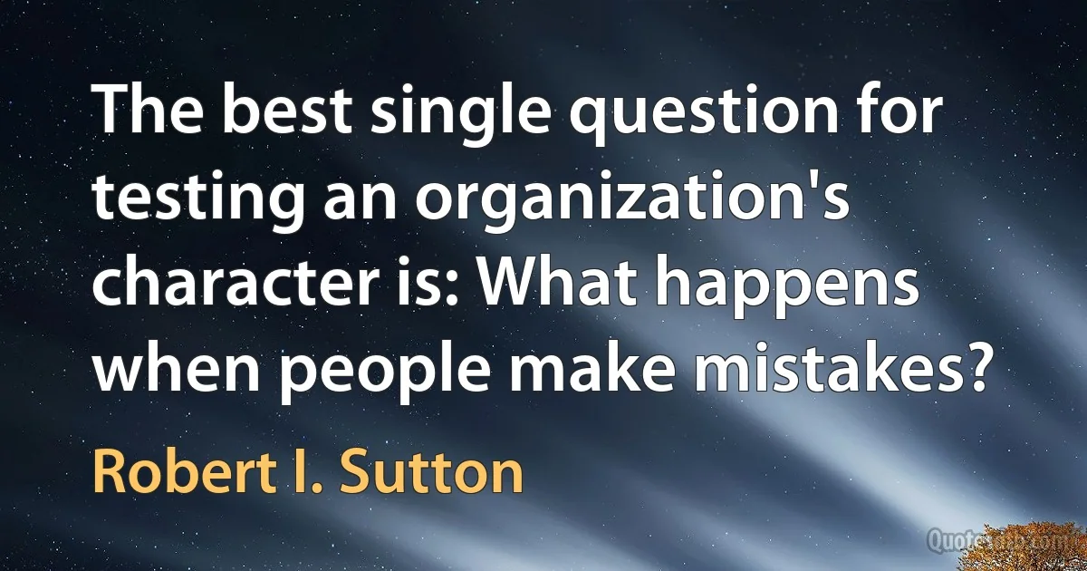 The best single question for testing an organization's character is: What happens when people make mistakes? (Robert I. Sutton)