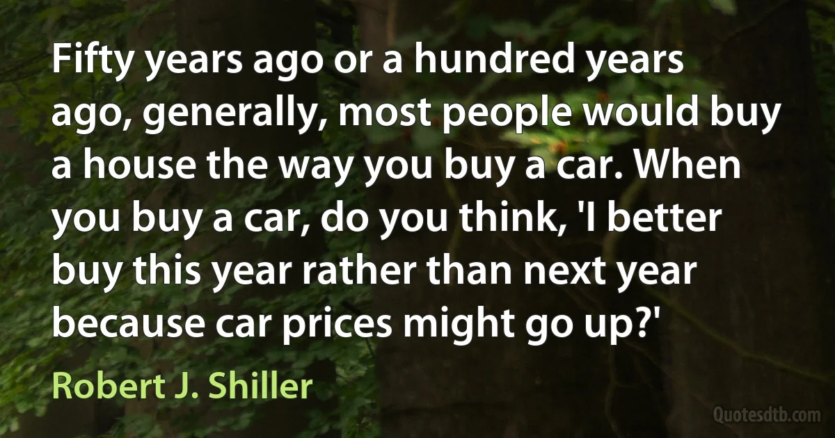 Fifty years ago or a hundred years ago, generally, most people would buy a house the way you buy a car. When you buy a car, do you think, 'I better buy this year rather than next year because car prices might go up?' (Robert J. Shiller)