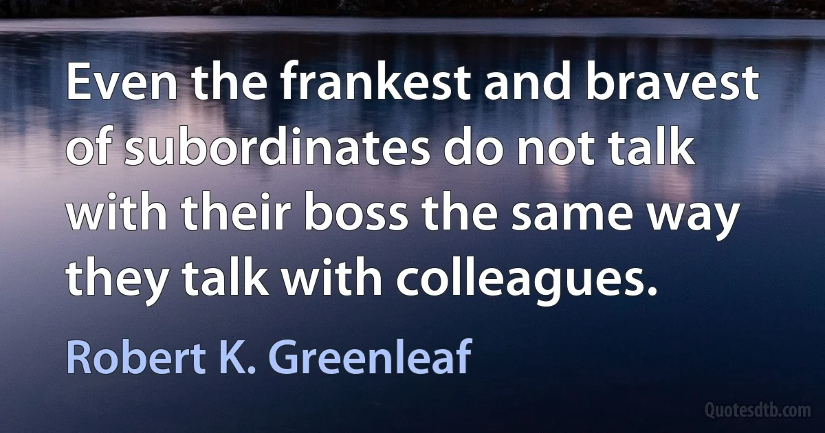 Even the frankest and bravest of subordinates do not talk with their boss the same way they talk with colleagues. (Robert K. Greenleaf)