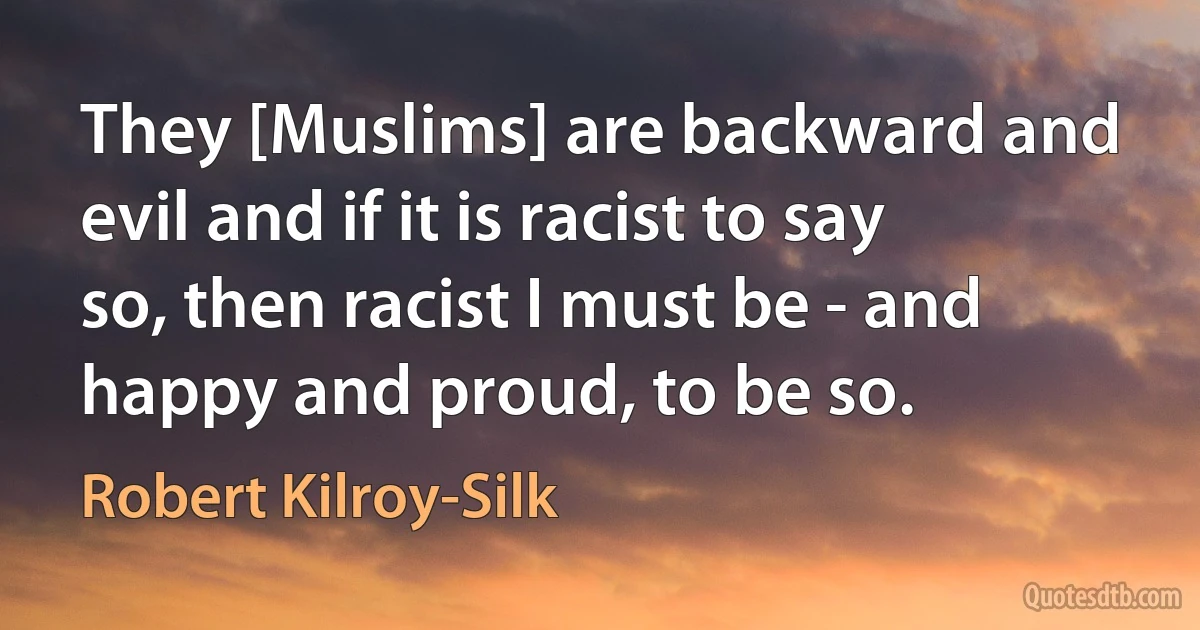 They [Muslims] are backward and evil and if it is racist to say so, then racist I must be - and happy and proud, to be so. (Robert Kilroy-Silk)