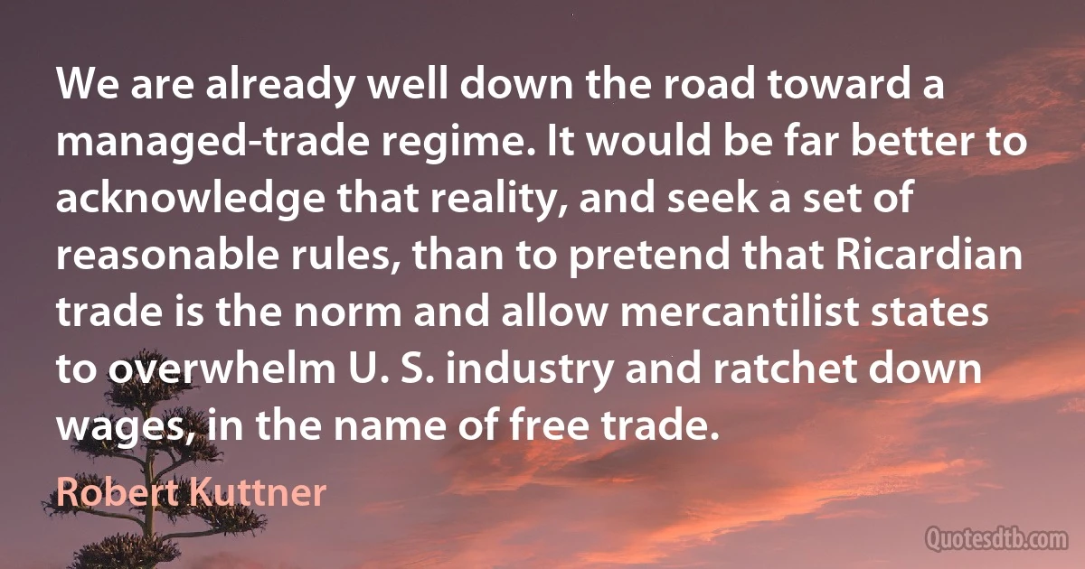 We are already well down the road toward a managed-trade regime. It would be far better to acknowledge that reality, and seek a set of reasonable rules, than to pretend that Ricardian trade is the norm and allow mercantilist states to overwhelm U. S. industry and ratchet down wages, in the name of free trade. (Robert Kuttner)