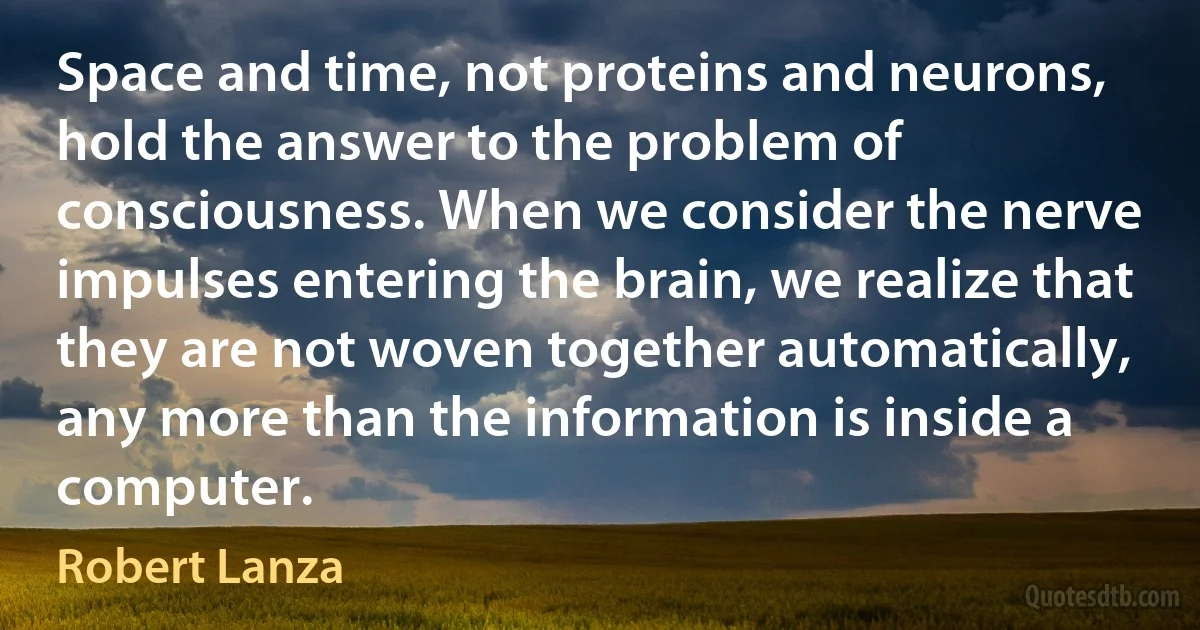 Space and time, not proteins and neurons, hold the answer to the problem of consciousness. When we consider the nerve impulses entering the brain, we realize that they are not woven together automatically, any more than the information is inside a computer. (Robert Lanza)