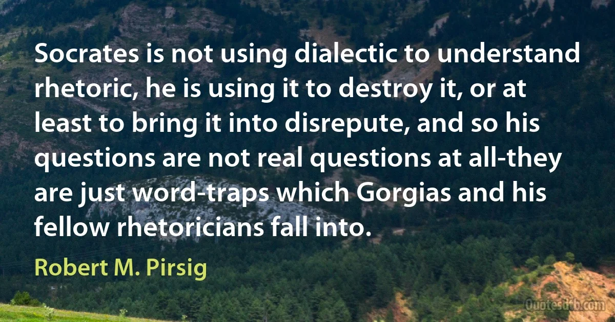 Socrates is not using dialectic to understand rhetoric, he is using it to destroy it, or at least to bring it into disrepute, and so his questions are not real questions at all-they are just word-traps which Gorgias and his fellow rhetoricians fall into. (Robert M. Pirsig)